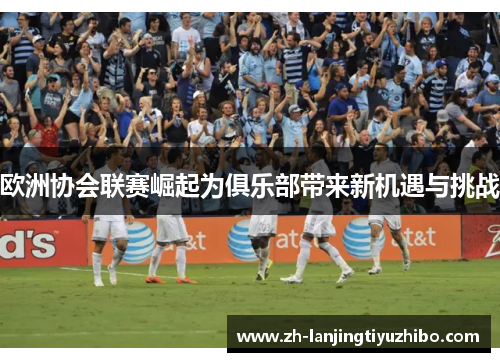 欧洲协会联赛崛起为俱乐部带来新机遇与挑战