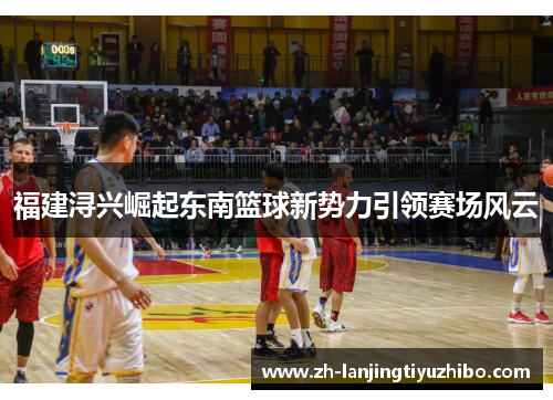 福建浔兴崛起东南篮球新势力引领赛场风云