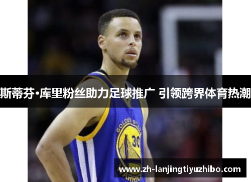 斯蒂芬·库里粉丝助力足球推广 引领跨界体育热潮
