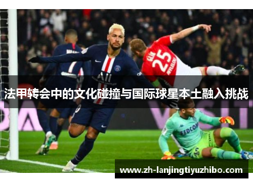 法甲转会中的文化碰撞与国际球星本土融入挑战