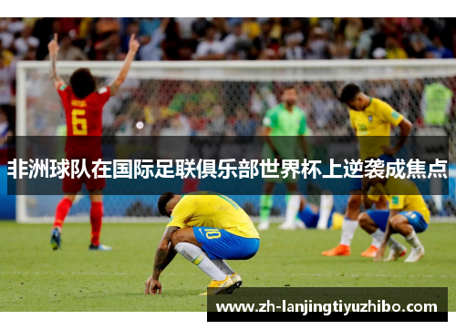 非洲球队在国际足联俱乐部世界杯上逆袭成焦点