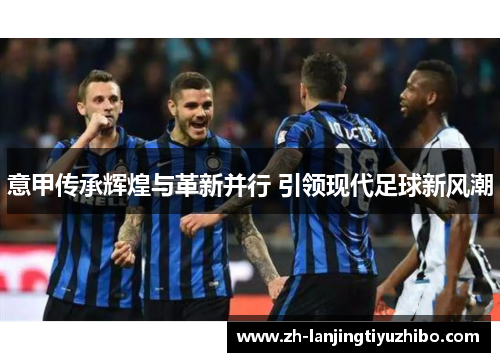 意甲传承辉煌与革新并行 引领现代足球新风潮