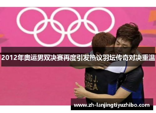 2012年奥运男双决赛再度引发热议羽坛传奇对决重温